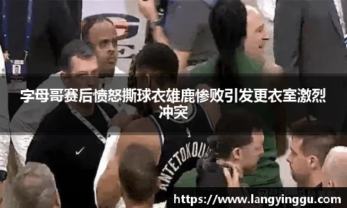 字母哥赛后愤怒撕球衣雄鹿惨败引发更衣室激烈冲突